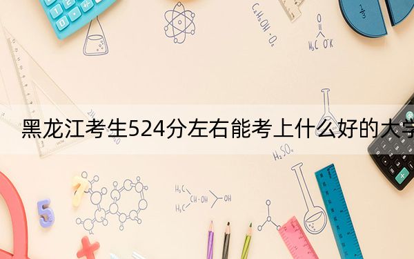 黑龙江考生524分左右能考上什么好的大学？（附带近三年524分大学录取名单）
