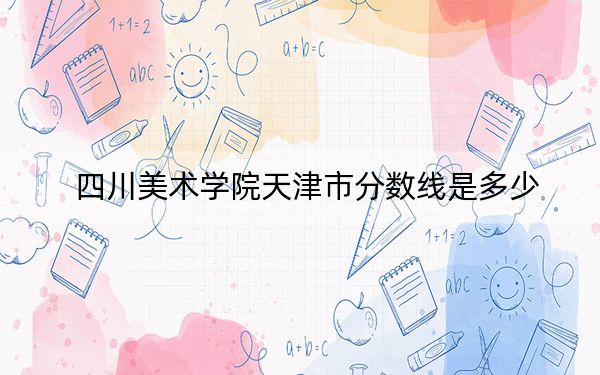 四川美术学院天津市分数线是多少？2025年天津考生参考