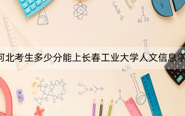河北考生多少分能上长春工业大学人文信息学院？附2022-2024年最低录取分数线