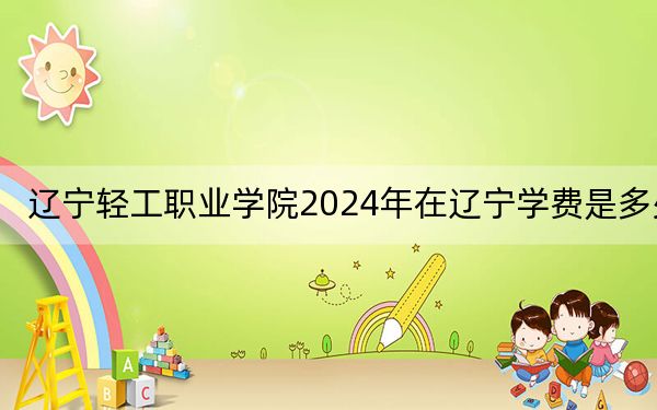 辽宁轻工职业学院2024年在辽宁学费是多少？辽宁考生2025年参考