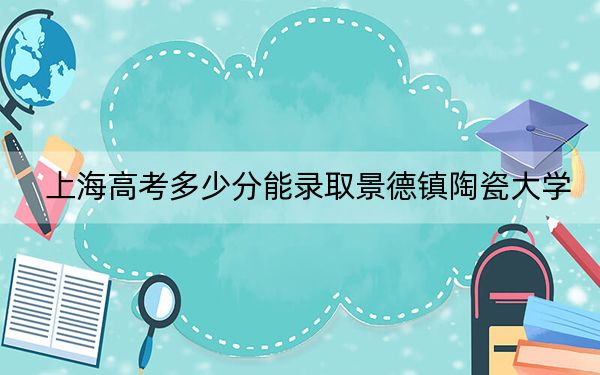 上海高考多少分能录取景德镇陶瓷大学？附2022-2024年最低录取分数线