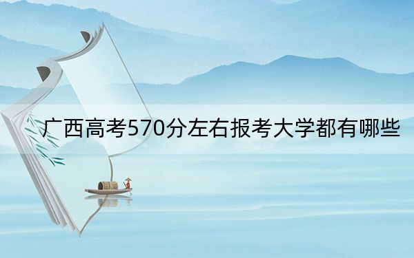 广西高考570分左右报考大学都有哪些？（供2025年考生参考）