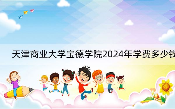 天津商业大学宝德学院2024年学费多少钱?每年最低15000元最高22000元(各专业收费标准)