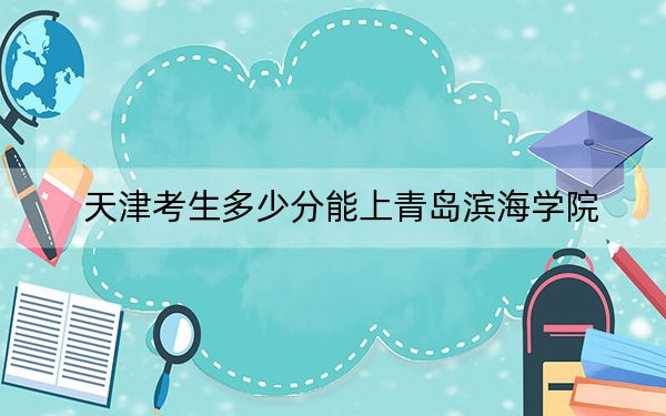 天津考生多少分能上青岛滨海学院？2024年综合最低分478分