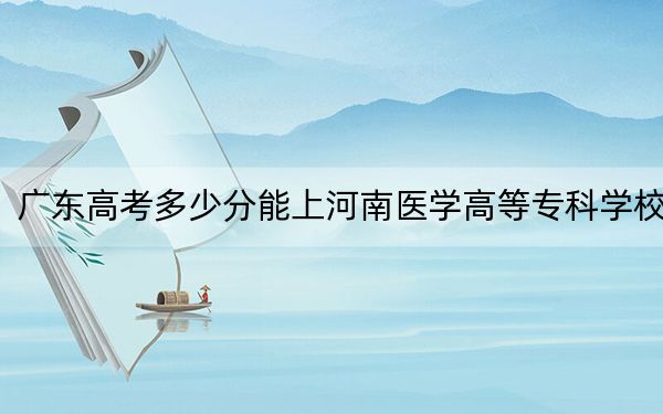 广东高考多少分能上河南医学高等专科学校？2024年历史类410分 物理类最低410分