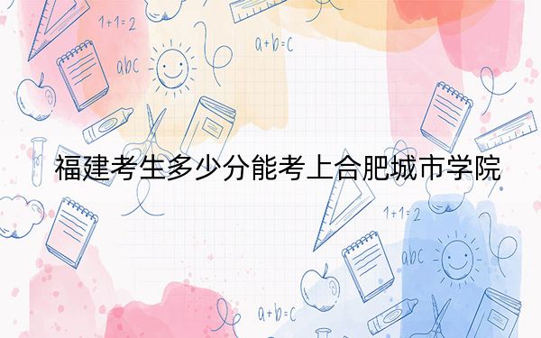 福建考生多少分能考上合肥城市学院？附带近三年最低录取分数线