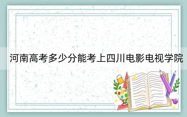 河南高考多少分能考上四川电影电视学院？2024年文科投档线434分 理科录取分431分