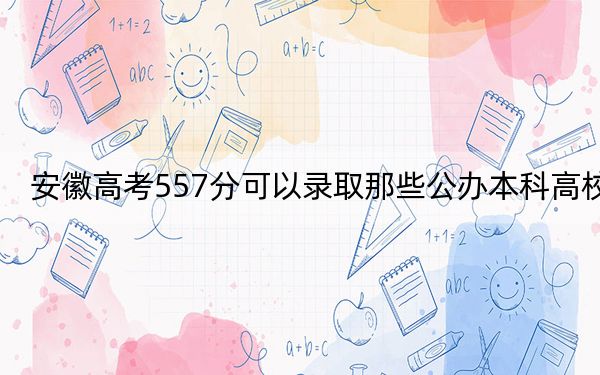 安徽高考557分可以录取那些公办本科高校？（供2025届高三考生参考）