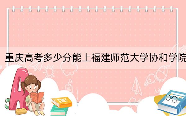 重庆高考多少分能上福建师范大学协和学院？附带近三年最低录取分数线