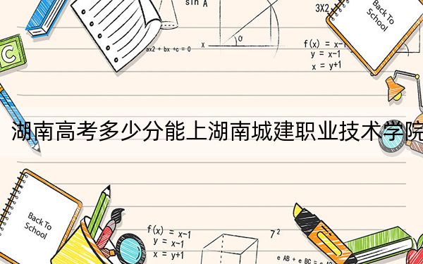 湖南高考多少分能上湖南城建职业技术学院？附2022-2024年最低录取分数线
