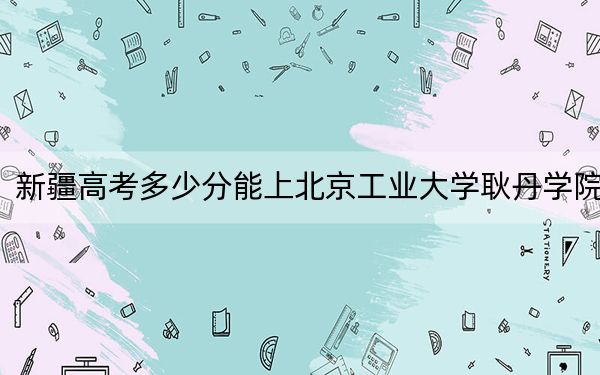 新疆高考多少分能上北京工业大学耿丹学院？附2022-2024年最低录取分数线