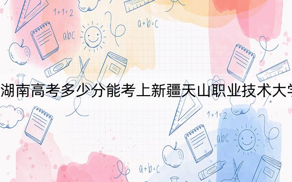 湖南高考多少分能考上新疆天山职业技术大学？附2022-2024年最低录取分数线