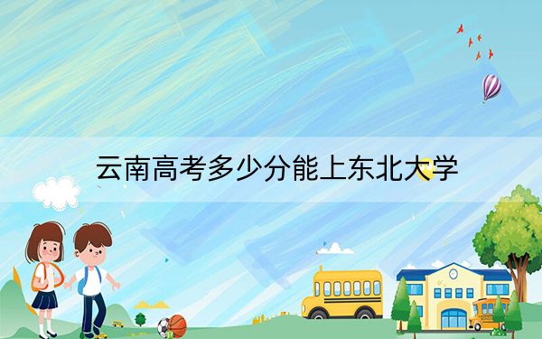 云南高考多少分能上东北大学？附2022-2024年最低录取分数线