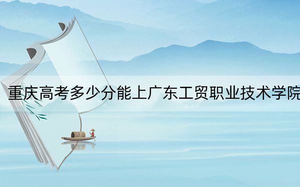 重庆高考多少分能上广东工贸职业技术学院？2024年历史类录取分418分 物理类录取分422分