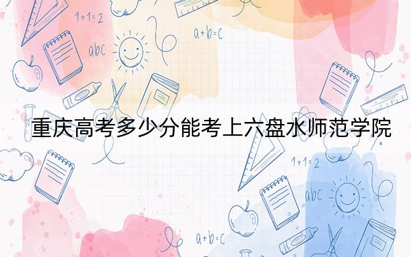 重庆高考多少分能考上六盘水师范学院？2024年历史类500分 物理类最低491分