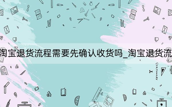 淘宝退货流程需要先确认收货吗_淘宝退货流程