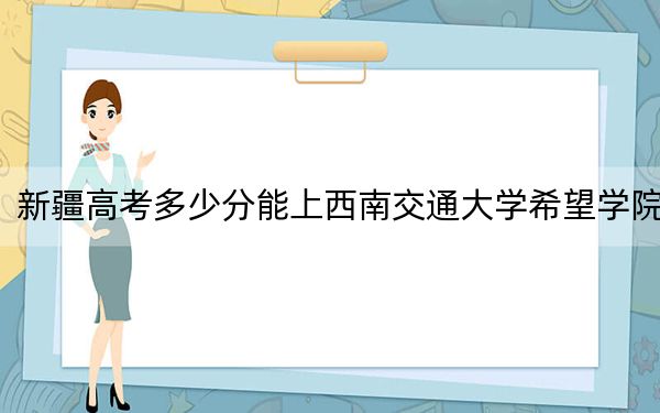 新疆高考多少分能上西南交通大学希望学院？2024年投档线分