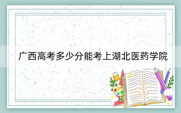 广西高考多少分能考上湖北医药学院？附2022-2024年最低录取分数线