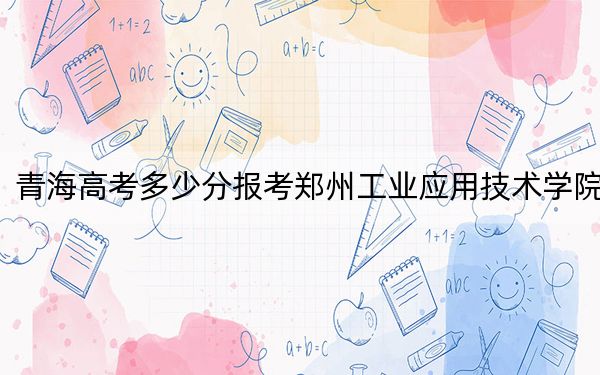 青海高考多少分报考郑州工业应用技术学院？附2022-2024年最低录取分数线