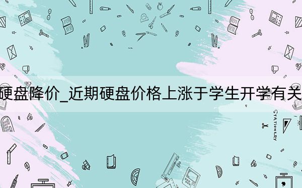 硬盘降价_近期硬盘价格上涨于学生开学有关吗