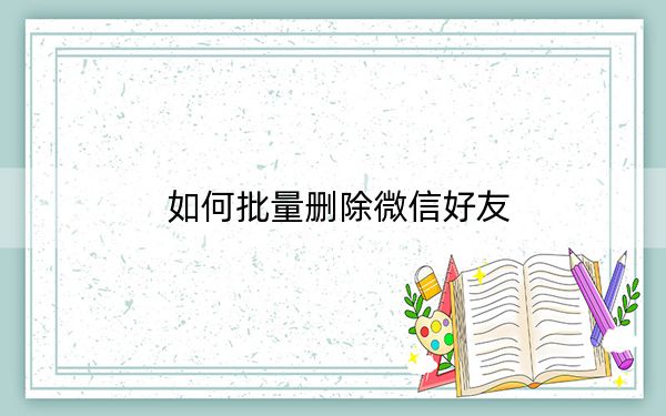 如何批量删除微信好友？微信批量删除好友教程_真实有效