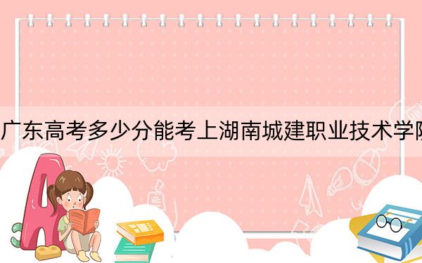 广东高考多少分能考上湖南城建职业技术学院？附2022-2024年最低录取分数线