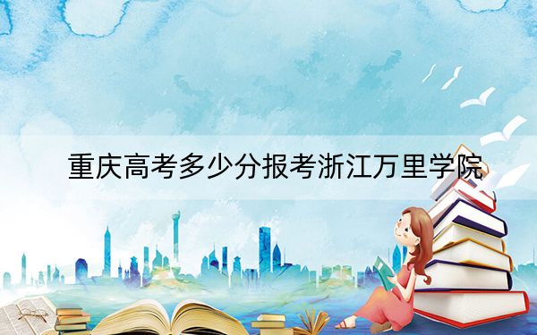 重庆高考多少分报考浙江万里学院？2024年历史类最低483分 物理类录取分491分