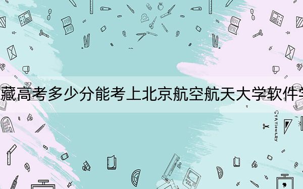 西藏高考多少分能考上北京航空航天大学软件学院？2024年最低分