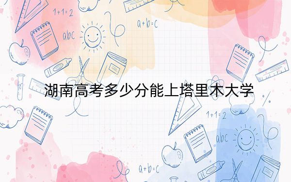 湖南高考多少分能上塔里木大学？2024年历史类录取分474分 物理类录取分445分