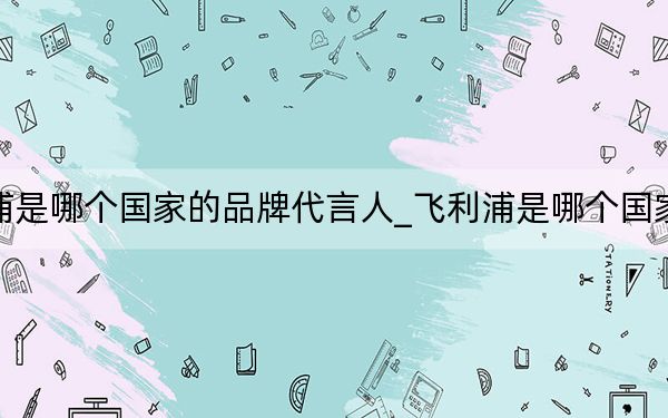 飞利浦是哪个国家的品牌代言人_飞利浦是哪个国家的品牌