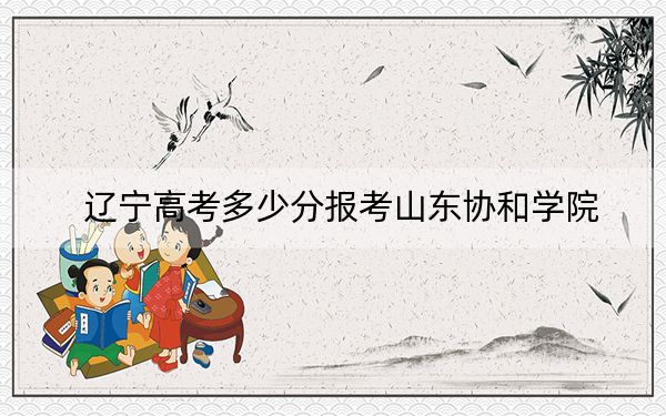 辽宁高考多少分报考山东协和学院?2024年历史类最低400分 物理类429分