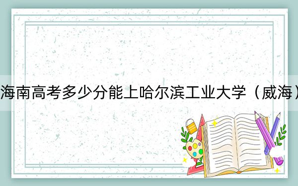 海南高考多少分能上哈尔滨工业大学（威海）？附2022-2024年最低录取分数线