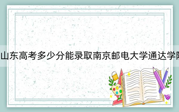 山东高考多少分能录取南京邮电大学通达学院？附2022-2024年最低录取分数线