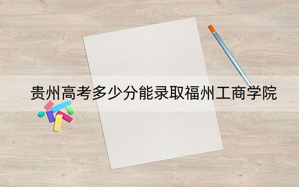 贵州高考多少分能录取福州工商学院？2024年历史类最低456分 物理类最低429分