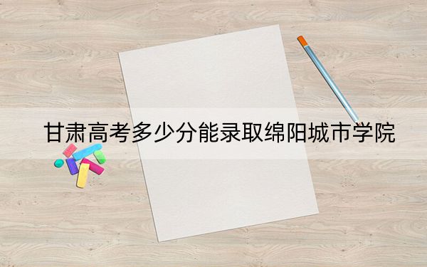 甘肃高考多少分能录取绵阳城市学院?2024年历史类最低438分 物理类408分