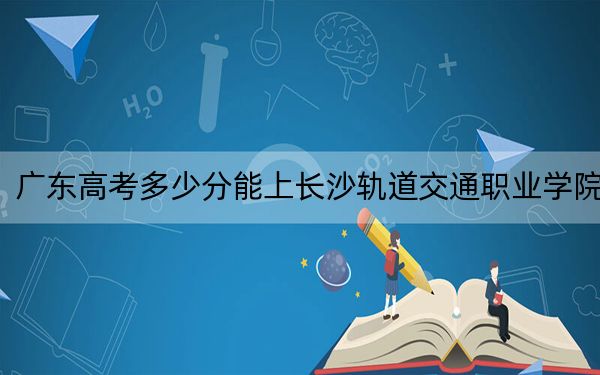 广东高考多少分能上长沙轨道交通职业学院？2024年历史类最低349分 物理类378分