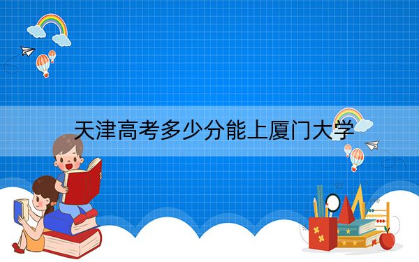 天津高考多少分能上厦门大学？2024年综合录取分626分