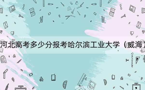 河北高考多少分报考哈尔滨工业大学（威海）？附2022-2024年最低录取分数线