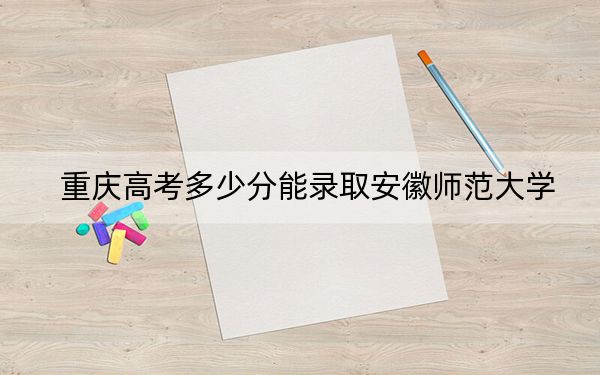 重庆高考多少分能录取安徽师范大学？附带近三年最低录取分数线