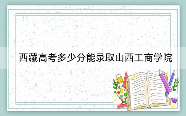 西藏高考多少分能录取山西工商学院？附2022-2024年最低录取分数线
