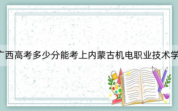广西高考多少分能考上内蒙古机电职业技术学院？2024年历史类236分 物理类最低271分