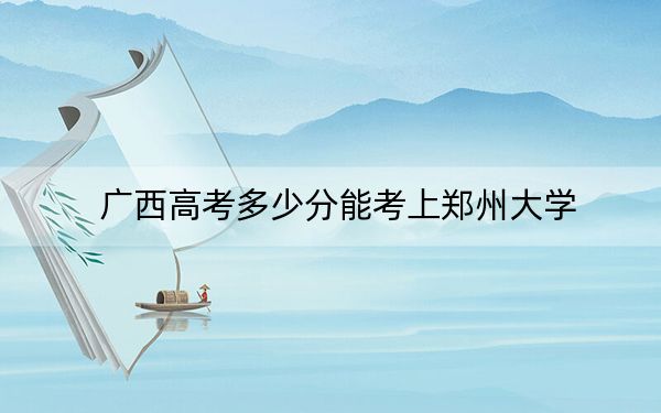 广西高考多少分能考上郑州大学？2024年历史类588分 物理类565分