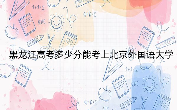 黑龙江高考多少分能考上北京外国语大学？附2022-2024年最低录取分数线