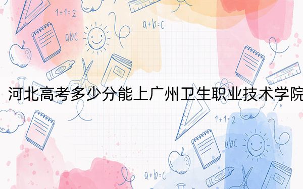 河北高考多少分能上广州卫生职业技术学院？附2022-2024年最低录取分数线