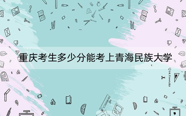 重庆考生多少分能考上青海民族大学？2024年历史类最低492分 物理类录取分504分