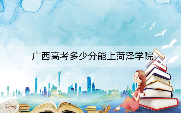 广西高考多少分能上菏泽学院？2024年历史类投档线455分 物理类投档线418分