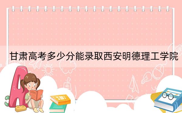 甘肃高考多少分能录取西安明德理工学院？2024年历史类最低424分 物理类391分