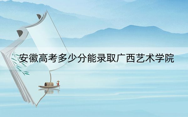 安徽高考多少分能录取广西艺术学院？附2022-2024年院校最低投档线