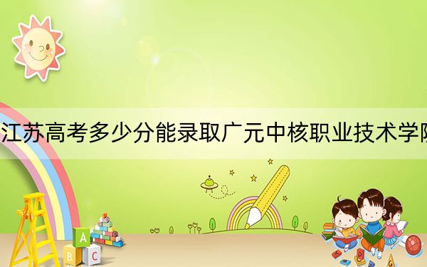江苏高考多少分能录取广元中核职业技术学院？2024年历史类录取分220分 物理类投档线358分