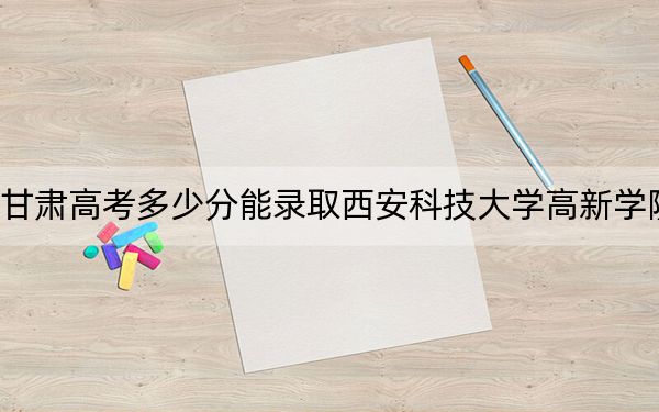 甘肃高考多少分能录取西安科技大学高新学院？2024年历史类最低431分 物理类录取分411分